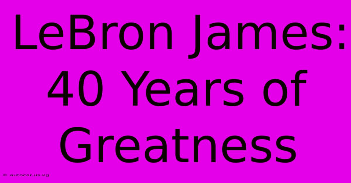 LeBron James: 40 Years Of Greatness